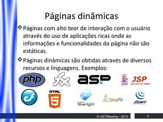 Páginas dinâmicas
 Páginas com alto teor de interação com o usuário
através do uso de aplicações ricas onde as
informações e funcionalidades da página não são
estáticas.
 Páginas dinâmicas são obtidas através de diversos
recursos e linguagens. Exemplos:

III GETMeeting - 2013

7

 