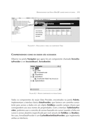 DESENVOLVENDO COM VISUAL WEB JSF USANDO BANCO DE DADOS

¦

319

FIGURA 8.1 – VINCULANDO A TABELA AO COMPONENTE TABLE

COMPREENDENDO COMO OS DADOS SÃO ACESSADOS
Observe na janela Navigator que agora há um componente chamado livrosDataProvider e em SessionBean1, livrosRowSet.

FIGURA 8.2 – NOVOS COMPONENTES NA PÁGINA LIVROS

Todos os componentes da seção Data Provider, encontrados na janela Palette,
implementam a interface básica DataProvider, que fornece um caminho consistente para acesso a dados em um objeto FieldKeys usando campos chaves que
correspondem aos seus nomes de propriedades. Com a interface TableDataProvider, podemos usar o conceito de acesso baseado em cursor (usando a linha em
curso) e acesso aleatório (especificado por você através de FieldKey ou RowKey).
No caso, livrosDataProvider é um CachedRowSetDataProvider, que implementa
ambas as interfaces.

 