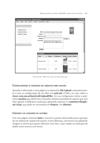 DESENVOLVENDO COM VISUAL WEB JSF USANDO BANCO DE DADOS

¦

345

FIGURA 8.16 – RESULTADO FINAL DA PÁGINA LIVRO.JSP

CONFIGURANDO O TAMANHO DO ARQUIVO PARA UPLOAD
Quando é adicionado a uma página o componente File Upload, automaticamente se tem as configurações de seu filtro em web.xml. O filtro, no caso, utiliza a
classe com.sun.webui.jsf.util.UploadFilter. Em sua configuração, temos o parâmetro maxSize que determina o tamanho máximo permitido do arquivo que será
feito upload. A biblioteca usada para upload de arquivos é a commons-fileupload-1.0.jar, que pode ser encontrada em Projects, em Libraries.

CRIANDO UM CADASTRO DE AUTORES
Crie uma página chamada Autor e execute os passos relacionados para a geração
de um sistema de cadastro de autores. Como diferença, não haverá um upload de
imagens (a menos que queira adicionar uma foto, o que implica na alteração da
tabela como ocorreu com livros).

 