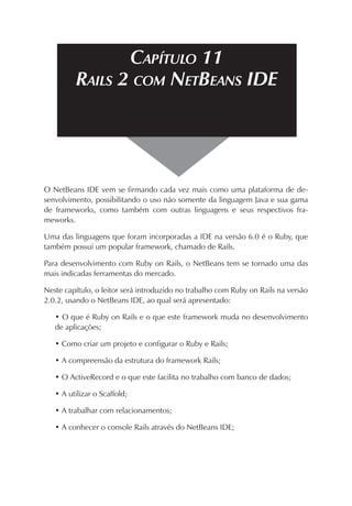 CAPÍTULO 11
RAILS 2 COM NETBEANS IDE

O NetBeans IDE vem se firmando cada vez mais como uma plataforma de desenvolvimento, possibilitando o uso não somente da linguagem Java e sua gama
de frameworks, como também com outras linguagens e seus respectivos frameworks.
Uma das linguagens que foram incorporadas a IDE na versão 6.0 é o Ruby, que
também possui um popular framework, chamado de Rails.
Para desenvolvimento com Ruby on Rails, o NetBeans tem se tornado uma das
mais indicadas ferramentas do mercado.
Neste capítulo, o leitor será introduzido no trabalho com Ruby on Rails na versão
2.0.2, usando o NetBeans IDE, ao qual será apresentado:
• O que é Ruby on Rails e o que este framework muda no desenvolvimento
de aplicações;
• Como criar um projeto e configurar o Ruby e Rails;
• A compreensão da estrutura do framework Rails;
• O ActiveRecord e o que este facilita no trabalho com banco de dados;
• A utilizar o Scaffold;
• A trabalhar com relacionamentos;
• A conhecer o console Rails através do NetBeans IDE;

 