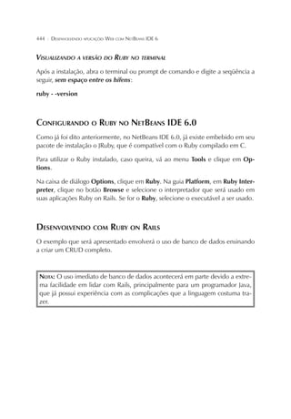 444

¦

DESENVOLVENDO APLICAÇÕES WEB COM NETBEANS IDE 6

VISUALIZANDO A VERSÃO DO RUBY NO TERMINAL
Após a instalação, abra o terminal ou prompt de comando e digite a seqüência a
seguir, sem espaço entre os hífens:
ruby - -version

CONFIGURANDO O RUBY NO NETBEANS IDE 6.0
Como já foi dito anteriormente, no NetBeans IDE 6.0, já existe embebido em seu
pacote de instalação o JRuby, que é compatível com o Ruby compilado em C.
Para utilizar o Ruby instalado, caso queira, vá ao menu Tools e clique em Options.
Na caixa de diálogo Options, clique em Ruby. Na guia Platform, em Ruby Interpreter, clique no botão Browse e selecione o interpretador que será usado em
suas aplicações Ruby on Rails. Se for o Ruby, selecione o executável a ser usado.

DESENVOLVENDO COM RUBY ON RAILS
O exemplo que será apresentado envolverá o uso de banco de dados ensinando
a criar um CRUD completo.

NOTA: O uso imediato de banco de dados acontecerá em parte devido a extrema facilidade em lidar com Rails, principalmente para um programador Java,
que já possui experiência com as complicações que a linguagem costuma trazer.

 
