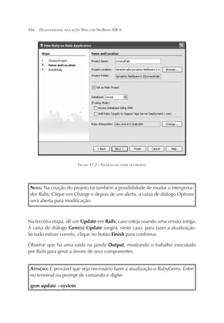 446

¦

DESENVOLVENDO APLICAÇÕES WEB COM NETBEANS IDE 6

FIGURA 11.2 – ESCOLHA DO NOME DO PROJETO

NOTA: Na criação do projeto há também a possibilidade de mudar o interpretador Ruby. Clique em Change e depois de um alerta, a caixa de diálogo Options
será aberta para modificação.

Na terceira etapa, dê um Update em Rails, caso esteja usando uma versão antiga.
A caixa de diálogo Gem(s) Update surgirá, neste caso, para fazer a atualização.
Se tudo estiver correto, clique no botão Finish para confirmar.
Observe que há uma saída na janela Output, mostrando o trabalho executado
por Rails para gerar a árvore de seus componentes.
ATENÇÃO: É provável que seja necessário fazer a atualização o RubyGems. Entre
no terminal ou prompt de comando e digite:
gem update --system

 