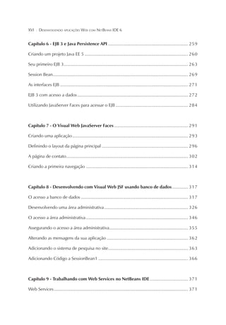 XVI

¦

DESENVOLVENDO APLICAÇÕES WEB COM NETBEANS IDE 6

Capítulo 6 - EJB 3 e Java Persistence API ................................................................. 2 5 9
Criando um projeto Java EE 5 .................................................................................... 2 6 0
Seu primeiro EJB 3 ..................................................................................................... 2 6 3
Session Bean.............................................................................................................. 2 6 9
As interfaces EJB ........................................................................................................ 2 7 1
EJB 3 com acesso a dados .......................................................................................... 2 7 2
Utilizando JavaServer Faces para acessar o EJB ........................................................... 2 8 4

Capítulo 7 - O Visual Web JavaServer Faces ............................................................ 2 9 1
Criando uma aplicação .............................................................................................. 2 9 3
Definindo o layout da página principal ...................................................................... 2 9 6
A página de contato ................................................................................................... 3 0 2
Criando a primeira navegação ................................................................................... 3 1 4

Capítulo 8 - Desenvolvendo com Visual Web JSF usando banco de dados ............. 3 1 7
O acesso a banco de dados ....................................................................................... 3 1 7
Desenvolvendo uma área administrativa .................................................................... 3 2 6
O acesso a área administrativa ................................................................................... 3 4 6
Assegurando o acesso a área administrativa ................................................................ 3 5 5
Alterando as mensagens da sua aplicação .................................................................. 3 6 2
Adicionando o sistema de pesquisa no site................................................................. 3 6 3
Adicionando Código a SessionBean1 ......................................................................... 3 6 6

Capítulo 9 - Trabalhando com Web Services no NetBeans IDE ............................... 3 7 1
Web Services ............................................................................................................. 3 7 1

 