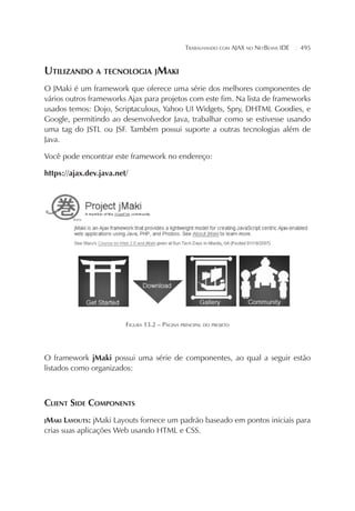 TRABALHANDO COM AJAX NO NETBEANS IDE

¦

495

UTILIZANDO A TECNOLOGIA JMAKI
O JMaki é um framework que oferece uma série dos melhores componentes de
vários outros frameworks Ajax para projetos com este fim. Na lista de frameworks
usados temos: Dojo, Scriptaculous, Yahoo UI Widgets, Spry, DHTML Goodies, e
Google, permitindo ao desenvolvedor Java, trabalhar como se estivesse usando
uma tag do JSTL ou JSF. Também possui suporte a outras tecnologias além de
Java.
Você pode encontrar este framework no endereço:
https://ajax.dev.java.net/

FIGURA 13.2 – PÁGINA PRINCIPAL DO PROJETO

O framework jMaki possui uma série de componentes, ao qual a seguir estão
listados como organizados:

CLIENT SIDE COMPONENTS
JMAKI

LAYOUTS: jMaki Layouts fornece um padrão baseado em pontos iniciais para
crias suas aplicações Web usando HTML e CSS.

 