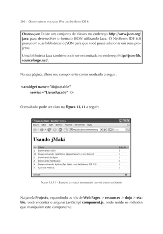 510

¦

DESENVOLVENDO APLICAÇÕES WEB COM NETBEANS IDE 6

OBSERVAÇÃO: Existe um conjunto de classes no endereço http://www.json.org/
java para desenvolver o formato JSON utilizando Java. O NetBeans IDE 6.0
possui em suas bibliotecas o JSON para que você possa adicionar em seus projetos.
Uma biblioteca Java também pode ser encontrada no endereço http://json-lib.
sourceforge.net/.

Na sua página, altere seu componente como mostrado a seguir:
<a:widget name=”dojo.etable”
service=”LivrosFacade” />

O resultado pode ser visto na Figura 13.11 a seguir:

FIGURA 13.11 – EXIBIÇÃO DA TABELA RENDERIZADA COM OS DADOS DO SERVLET

Na janela Projects, expandindo os nós de Web Pages > resources > dojo > etable, você encontra o arquivo JavaScript component.js, onde reside os métodos
que manipulam este componente.

 
