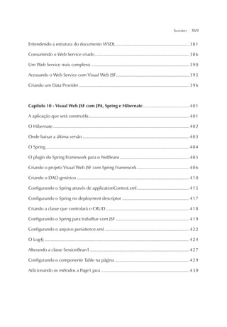 SUMÁRIO

¦

XVII

Entendendo a estrutura do documento WSDL ........................................................... 3 8 1
Consumindo o Web Service criado ............................................................................ 3 8 6
Um Web Service mais complexo ............................................................................... 3 9 0
Acessando o Web Service com Visual Web JSF........................................................... 3 9 5
Criando um Data Provider ......................................................................................... 3 9 6

Capítulo 10 - Visual Web JSF com JPA, Spring e Hibernate ..................................... 4 0 1
A aplicação que será construída ................................................................................. 4 0 1
O Hibernate .............................................................................................................. 4 0 2
Onde baixar a última versão ...................................................................................... 4 0 3
O Spring .................................................................................................................... 4 0 4
O plugin do Spring Framework para o NetBeans ........................................................ 4 0 5
Criando o projeto Visual Web JSF com Spring Framework .......................................... 4 0 6
Criando o DAO genérico ........................................................................................... 4 1 0
Configurando o Spring através de applicationContext.xml .......................................... 4 1 5
Configurando o Spring no deployment descriptor ...................................................... 4 1 7
Criando a classe que controlará o CRUD ................................................................... 4 1 8
Configurando o Spring para trabalhar com JSF ........................................................... 4 1 9
Configurando o arquivo persistence.xml .................................................................... 4 2 2
O Log4j ..................................................................................................................... 4 2 4
Alterando a classe SessionBean1 ................................................................................ 4 2 7
Configurando o componente Table na página ............................................................ 4 2 9
Adicionando os métodos a Page1.java ....................................................................... 4 3 0

 