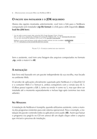 6

¦

DESENVOLVENDO APLICAÇÕES WEB COM NETBEANS IDE 6

O PACOTE SEM INSTALADOR E O JDK REQUERIDO
Abaixo das opções mostradas anteriormente, você tem o link para o NetBeans
compactado sem instalador (zip file format) e o link para o JDK requerido (download the JDK here).

FIGURA 1.3 – A OPÇÃO COMPACTADA SEM ASSISTENTE

Sem o assistente, você tem uma listagem dos arquivos compactados no formato
.zip, onde o maior é o All.

A INSTALAÇÃO
Este livro está baseado em um pacote independente da sua escolha, mas focado
no ambiente Web.
O servidor de aplicações oficialmente suportado pelo NetBeans é o GlassFish V2
e o container Web é o Tomcat 6, ambos compatíveis com a versão Java EE 5.
O JBoss possui suporte a EJB 3, tanto na versão 4 como na 5, mas que deve ser
instalado até o momento separadamente e incluso logo após (veremos isso mais
adiante).

NO WINDOWS
A instalação do NetBeans é tranqüila, quando utilizamos assistente, como a maioria dos programas existentes para este sistema operacional. Para o exemplo, a instalação do pacote contendo todos os aplicativos será usado (All). Assim que baixar
o programa (ou pegá-lo no CD em anexo) dê um duplo clique sobre o arquivo
que iniciará o processo de instalação.

 
