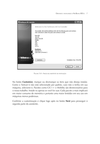 OBTENDO E INSTALANDO O NETBEANS IDE 6

¦

7

FIGURA 1.4 – INICIO DO ASSISTENTE DE INSTALAÇÃO

No botão Customize, marque ou desmarque os itens que não deseja instalar.
Como o Tomcat 6 não está selecionado por padrão, caso não o tenha em sua
máquina, selecione-o. Pacotes como C/C++ e Mobility são desnecessários para
o nosso trabalho. Instale-os apenas se você for usar. Cada pacote a mais implicará
em maior consumo de memória e portanto uma maior lentidão em seu uso em
máquinas menos poderosas.
Confirme a customização e clique logo após no botão Next para prosseguir à
segunda parte do assistente.

 