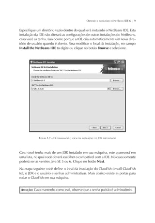 OBTENDO E INSTALANDO O NETBEANS IDE 6

¦

9

Especifique um diretório vazio dentro do qual será instalado o NetBeans IDE. Esta
instalação da IDE não alterará as configurações de outras instalações do NetBeans,
caso você as tenha. Isso ocorre porque a IDE cria automaticamente um novo diretório de usuário quando é aberto. Para modificar o local da instalação, no campo
Install the NetBeans IDE to digite ou clique no botão Browse e selecione.

FIGURA 1.7 – DETERMINANDO O LOCAL DA INSTALAÇÃO E O JDK ENCONTRADO

Caso você tenha mais de um JDK instalado em sua máquina, este aparecerá em
uma lista, no qual você deverá escolher o compatível com a IDE. No caso somente
poderá ser as versões Java SE 5 ou 6. Clique no botão Next.
Na etapa seguinte você define o local da instalação do GlassFish (Install GlassFish
to), o JDK e o usuário e senhas administrativas. Mais abaixo existe as portas para
rodar o GlassFish em sua máquina.
ATENÇÃO: Caso mantenha como está, observe que a senha padrão é adminadmin.

 
