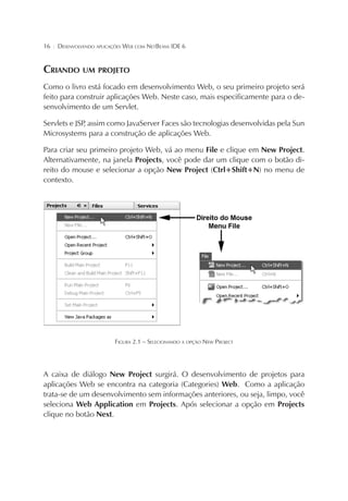 16

¦

DESENVOLVENDO APLICAÇÕES WEB COM NETBEANS IDE 6

CRIANDO UM PROJETO
Como o livro está focado em desenvolvimento Web, o seu primeiro projeto será
feito para construir aplicações Web. Neste caso, mais especificamente para o desenvolvimento de um Servlet.
Servlets e JSP assim como JavaServer Faces são tecnologias desenvolvidas pela Sun
,
Microsystems para a construção de aplicações Web.
Para criar seu primeiro projeto Web, vá ao menu File e clique em New Project.
Alternativamente, na janela Projects, você pode dar um clique com o botão direito do mouse e selecionar a opção New Project (Ctrl+Shift+N) no menu de
contexto.

FIGURA 2.1 – SELECIONANDO A OPÇÃO NEW PROJECT

A caixa de diálogo New Project surgirá. O desenvolvimento de projetos para
aplicações Web se encontra na categoria (Categories) Web. Como a aplicação
trata-se de um desenvolvimento sem informações anteriores, ou seja, limpo, você
seleciona Web Application em Projects. Após selecionar a opção em Projects
clique no botão Next.

 