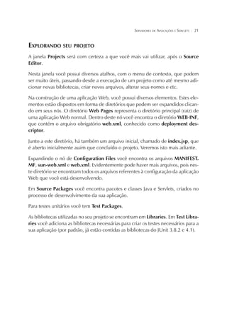 SERVIDORES DE APLICAÇÕES E SERVLETS

¦

21

EXPLORANDO SEU PROJETO
A janela Projects será com certeza a que você mais vai utilizar, após o Source
Editor.
Nesta janela você possui diversos atalhos, com o menu de contexto, que podem
ser muito úteis, passando desde a execução de um projeto como até mesmo adicionar novas bibliotecas, criar novos arquivos, alterar seus nomes e etc.
Na construção de uma aplicação Web, você possui diversos elementos. Estes elementos estão dispostos em forma de diretórios que podem ser expandidos clicando em seus nós. O diretório Web Pages representa o diretório principal (raiz) de
uma aplicação Web normal. Dentro deste nó você encontra o diretório WEB-INF,
que contém o arquivo obrigatório web.xml, conhecido como deployment descriptor.
Junto a este diretório, há também um arquivo inicial, chamado de index.jsp, que
é aberto inicialmente assim que concluído o projeto. Veremos isto mais adiante.
Expandindo o nó de Configuration Files você encontra os arquivos MANIFEST.
MF, sun-web.xml e web.xml. Evidentemente pode haver mais arquivos, pois neste diretório se encontram todos os arquivos referentes à configuração da aplicação
Web que você está desenvolvendo.
Em Source Packages você encontra pacotes e classes Java e Servlets, criados no
processo de desenvolvimento da sua aplicação.
Para testes unitários você tem Test Packages.
As bibliotecas utilizadas no seu projeto se encontram em Libraries. Em Test Libraries você adiciona as bibliotecas necessárias para criar os testes necessários para a
sua aplicação (por padrão, já estão contidas as bibliotecas do JUnit 3.8.2 e 4.1).

 