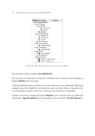 22

¦

DESENVOLVENDO APLICAÇÕES WEB COM NETBEANS IDE 6

FIGURA 2.8 – DIRETÓRIOS EXPANDIDOS DO PROJETO NA JANELA PROJECTS

Esta estrutura utiliza o padrão Java BluePrints.
No caso de uma aplicação criada para trabalhar com o Tomcat, por exemplo, o
padrão Jakarta entra em ação.
A Apache Jakarta fornece diretrizes de como estruturar suas aplicações Web para
assegurar que elas trabalhem corretamente com o servidor Tomcat. Quando você
cria um projeto na IDE e seleciona o Tomcat, esta estrutura é respeitada.
A seguir você tem a imagem da janela Projects com a estrutura de sua aplicação
utilizando a Apache Jakarta para um projeto com o container Servlet Tomcat 6:

 