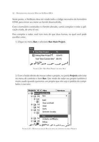32

¦

DESENVOLVENDO APLICAÇÕES WEB COM NETBEANS IDE 6

Neste ponto, o NetBeans deve ter criado todo o código necessário do formulário
HTML para enviar seu nome ao Servlet desenvolvido.
Com o formulário construído e o Servlet alterado, vamos compilar e rodar a aplicação criada, de uma só vez.
Para compilar e rodar, você tem mais do que duas formas, na qual você pode
escolher entre:
1. Clique no menu Run e selecione Run Main Project.

FIGURA 2.20 – RUN MAIN PROJECT DO MENU RUN

2. Com o botão direito do mouse sobre o projeto, na janela Projects selecione
no menu de contexto o item Run. Este modo de rodar seu projeto também é
muito usado quando queremos um projeto que não seja o padrão do compilador e executor.

FIGURA 2.21 – DETALHE NA SELEÇÃO RUN DO MENU DE CONTEXTO NA JANELA PROJECTS

 