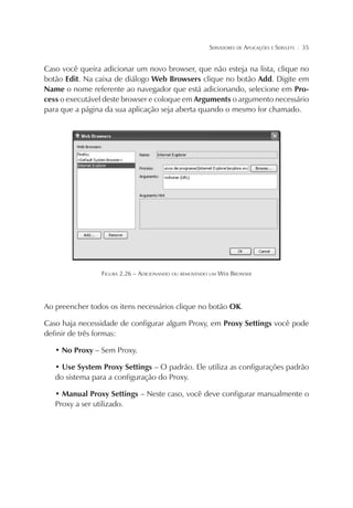 SERVIDORES DE APLICAÇÕES E SERVLETS

¦

35

Caso você queira adicionar um novo browser, que não esteja na lista, clique no
botão Edit. Na caixa de diálogo Web Browsers clique no botão Add. Digite em
Name o nome referente ao navegador que está adicionando, selecione em Process o executável deste browser e coloque em Arguments o argumento necessário
para que a página da sua aplicação seja aberta quando o mesmo for chamado.

FIGURA 2.26 – ADICIONANDO OU REMOVENDO UM WEB BROWSER

Ao preencher todos os itens necessários clique no botão OK.
Caso haja necessidade de configurar algum Proxy, em Proxy Settings você pode
definir de três formas:
• No Proxy – Sem Proxy.
• Use System Proxy Settings – O padrão. Ele utiliza as configurações padrão
do sistema para a configuração do Proxy.
• Manual Proxy Settings – Neste caso, você deve configurar manualmente o
Proxy a ser utilizado.

 