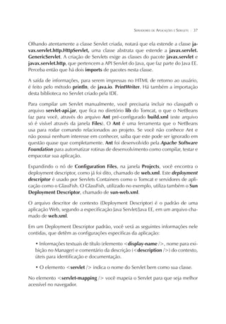 SERVIDORES DE APLICAÇÕES E SERVLETS

¦

37

Olhando atentamente a classe Servlet criada, notará que ela estende a classe javax.servlet.http.HttpServlet, uma classe abstrata que estende a javax.servlet.
GenericServlet. A criação de Servlets exige as classes do pacote javax.servlet e
javax.servlet.http, que pertencem a API Servlet do Java, que faz parte do Java EE.
Perceba então que há dois imports de pacotes nesta classe.
A saída de informações, para serem impressas no HTML de retorno ao usuário,
é feito pelo método println, de java.io. PrintWriter. Há também a importação
desta biblioteca no Servlet criado pela IDE.
Para compilar um Servlet manualmente, você precisaria incluir no classpath o
arquivo servlet-api.jar, que fica no diretório lib do Tomcat, o que o NetBeans
faz para você, através do arquivo Ant pré-configurado build.xml (este arquivo
só é visível através da janela Files). O Ant é uma ferramenta que o NetBeans
usa para rodar comando relacionados ao projeto. Se você não conhece Ant e
não possui nenhum interesse em conhecer, saiba que este pode ser ignorado em
questão quase que completamente. Ant foi desenvolvido pela Apache Software
Foundation para automatizar rotinas de desenvolvimento como compilar, testar e
empacotar sua aplicação.
Expandindo o nó de Configuration Files, na janela Projects, você encontra o
deployment descriptor, como já foi dito, chamado de web.xml. Este deployment
descriptor é usado por Servlets Containers como o Tomcat e servidores de aplicação como o GlassFish. O GlassFish, utilizado no exemplo, utiliza também o Sun
Deployment Descriptor, chamado de sun-web.xml.
O arquivo descritor de contexto (Deployment Descriptor) é o padrão de uma
aplicação Web, segundo a especificação Java Servlet/Java EE, em um arquivo chamado de web.xml.
Em um Deployment Descriptor padrão, você verá as seguintes informações nele
contidas, que detêm as configurações especificas da aplicação:
• Informações textuais de título (elemento <display-name />, nome para exibição no Manager) e comentário da descrição (<description />) do contexto,
úteis para identificação e documentação.
• O elemento <servlet /> indica o nome do Servlet bem como sua classe.
No elemento <servlet-mapping /> você mapeia o Servlet para que seja melhor
acessível no navegador.

 
