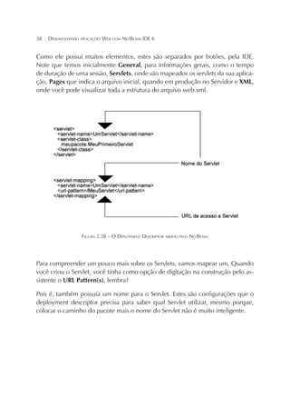 38

¦

DESENVOLVENDO APLICAÇÕES WEB COM NETBEANS IDE 6

Como ele possui muitos elementos, estes são separados por botões, pela IDE.
Note que temos inicialmente General, para informações gerais, como o tempo
de duração de uma sessão, Servlets, onde são mapeados os servlets da sua aplicação, Pages que indica o arquivo inicial, quando em produção no Servidor e XML,
onde você pode visualizar toda a estrutura do arquivo web.xml.

FIGURA 2.28 – O DEPLOYMENT DESCRIPTOR ABERTO PELO NETBEANS

Para compreender um pouco mais sobre os Servlets, vamos mapear um. Quando
você criou o Servlet, você tinha como opção de digitação na construção pelo assistente o URL Pattern(s), lembra?
Pois é, também possuía um nome para o Servlet. Estes são configurações que o
deployment descriptor precisa para saber qual Servlet utilizar, mesmo porque,
colocar o caminho do pacote mais o nome do Servlet não é muito inteligente.

 