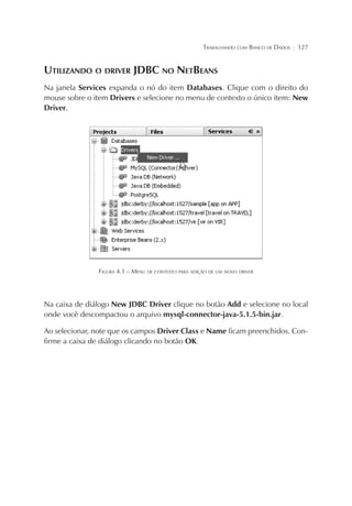 TRABALHANDO COM BANCO DE DADOS

¦

127

UTILIZANDO O DRIVER JDBC NO NETBEANS
Na janela Services expanda o nó do item Databases. Clique com o direito do
mouse sobre o item Drivers e selecione no menu de contexto o único item: New
Driver.

FIGURA 4.1 – MENU DE CONTEXTO PARA ADIÇÃO DE UM NOVO DRIVER

Na caixa de diálogo New JDBC Driver clique no botão Add e selecione no local
onde você descompactou o arquivo mysql-connector-java-5.1.5-bin.jar.
Ao selecionar, note que os campos Driver Class e Name ficam preenchidos. Confirme a caixa de diálogo clicando no botão OK.

 