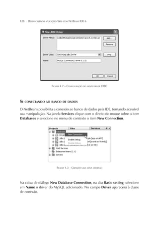 128

¦

DESENVOLVENDO APLICAÇÕES WEB COM NETBEANS IDE 6

FIGURA 4.2 – CONFIGURAÇÃO DO NOVO DRIVER JDBC

SE CONECTANDO AO BANCO DE DADOS
O NetBeans possibilita a conexão ao banco de dados pela IDE, tornando acessível
sua manipulação. Na janela Services clique com o direito do mouse sobre o item
Databases e selecione no menu de contexto o item New Connection.

FIGURA 4.3 – CRIANDO UMA NOVA CONEXÃO

Na caixa de diálogo New Database Connection, na aba Basic setting, selecione
em Name o driver do MySQL adicionado. No campo Driver aparecerá à classe
de conexão.

 
