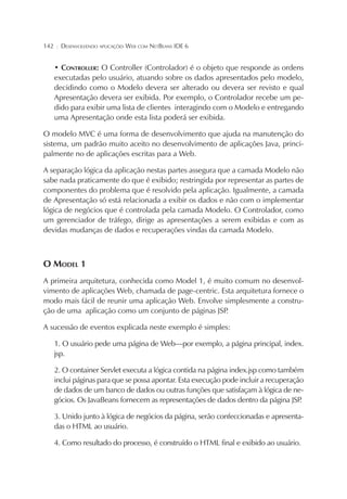 142

¦

DESENVOLVENDO APLICAÇÕES WEB COM NETBEANS IDE 6

• CONTROLLER: O Controller (Controlador) é o objeto que responde as ordens
executadas pelo usuário, atuando sobre os dados apresentados pelo modelo,
decidindo como o Modelo devera ser alterado ou devera ser revisto e qual
Apresentação devera ser exibida. Por exemplo, o Controlador recebe um pedido para exibir uma lista de clientes interagindo com o Modelo e entregando
uma Apresentação onde esta lista poderá ser exibida.
O modelo MVC é uma forma de desenvolvimento que ajuda na manutenção do
sistema, um padrão muito aceito no desenvolvimento de aplicações Java, principalmente no de aplicações escritas para a Web.
A separação lógica da aplicação nestas partes assegura que a camada Modelo não
sabe nada praticamente do que é exibido; restringida por representar as partes de
componentes do problema que é resolvido pela aplicação. Igualmente, a camada
de Apresentação só está relacionada a exibir os dados e não com o implementar
lógica de negócios que é controlada pela camada Modelo. O Controlador, como
um gerenciador de tráfego, dirige as apresentações a serem exibidas e com as
devidas mudanças de dados e recuperações vindas da camada Modelo.

O MODEL 1
A primeira arquitetura, conhecida como Model 1, é muito comum no desenvolvimento de aplicações Web, chamada de page-centric. Esta arquitetura fornece o
modo mais fácil de reunir uma aplicação Web. Envolve simplesmente a construção de uma aplicação como um conjunto de páginas JSP
.
A sucessão de eventos explicada neste exemplo é simples:
1. O usuário pede uma página de Web—por exemplo, a página principal, index.
jsp.
2. O container Servlet executa a lógica contida na página index.jsp como também
inclui páginas para que se possa apontar. Esta execução pode incluir a recuperação
de dados de um banco de dados ou outras funções que satisfaçam à lógica de negócios. Os JavaBeans fornecem as representações de dados dentro da página JSP
.
3. Unido junto à lógica de negócios da página, serão confeccionadas e apresentadas o HTML ao usuário.
4. Como resultado do processo, é construído o HTML final e exibido ao usuário.

 