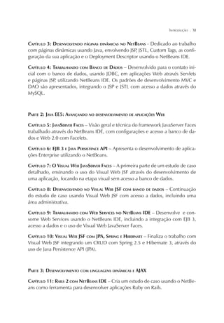 INTRODUÇÃO

¦

XI

CAPÍTULO 3: DESENVOLVENDO PÁGINAS DINÂMICAS NO NETBEANS - Dedicado ao trabalho
com páginas dinâmicas usando Java, envolvendo JSP JSTL, Custom Tags, as confi,
guração da sua aplicação e o Deployment Descriptor usando o NetBeans IDE.
CAPÍTULO 4: TRABALHANDO COM BANCO DE DADOS – Desenvolvido para o contato inicial com o banco de dados, usando JDBC, em aplicações Web através Servlets
e páginas JSP utilizando NetBeans IDE. Os padrões de desenvolvimento MVC e
,
DAO são apresentados, integrando o JSP e JSTL com acesso a dados através do
MySQL.

PARTE 2: JAVA EE5: AVANÇANDO NO DESENVOLVIMENTO DE APLICAÇÕES WEB
CAPÍTULO 5: JAVASERVER FACES – Visão geral e técnica do framework JavaServer Faces
trabalhado através do NetBeans IDE, com configurações e acesso a banco de dados e Web 2.0 com Facelets.
CAPÍTULO 6: EJB 3 E JAVA PERSISTENCE API – Apresenta o desenvolvimento de aplicações Enterprise utilizando o NetBeans.
CAPÍTULO 7: O VISUAL WEB JAVASERVER FACES – A primeira parte de um estudo de caso
detalhado, ensinando o uso do Visual Web JSF através do desenvolvimento de
uma aplicação, focando na etapa visual sem acesso a banco de dados.
CAPÍTULO 8: DESENVOLVENDO NO VISUAL WEB JSF COM BANCO DE DADOS – Continuação
do estudo de caso usando Visual Web JSF com acesso a dados, incluindo uma
área administrativa.
CAPÍTULO 9: TRABALHANDO COM WEB SERVICES NO NETBEANS IDE – Desenvolve e consome Web Services usando o NetBeans IDE, incluindo a integração com EJB 3,
acesso a dados e o uso de Visual Web JavaServer Faces.
CAPÍTULO 10: VISUAL WEB JSF COM JPA, SPRING E HIBERNATE – Finaliza o trabalho com
Visual Web JSF integrando um CRUD com Spring 2.5 e Hibernate 3, através do
uso de Java Persistence API (JPA).

PARTE 3: DESENVOLVIMENTO COM LINGUAGENS DINÂMICAS E AJAX
CAPÍTULO 11: RAILS 2 COM NETBEANS IDE – Cria um estudo de caso usando o NetBeans como ferramenta para desenvolver aplicações Ruby on Rails.

 
