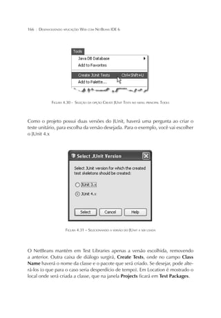 166

¦

DESENVOLVENDO APLICAÇÕES WEB COM NETBEANS IDE 6

FIGURA 4.30 - SELEÇÃO DA OPÇÃO CREATE JUNIT TESTS NO MENU PRINCIPAL TOOLS

Como o projeto possui duas versões do JUnit, haverá uma pergunta ao criar o
teste unitário, para escolha da versão desejada. Para o exemplo, você vai escolher
o JUnit 4.x

FIGURA 4.31 – SELECIONANDO A VERSÃO DO JUNIT A SER USADA

O NetBeans mantém em Test Libraries apenas a versão escolhida, removendo
a anterior. Outra caixa de diálogo surgirá, Create Tests, onde no campo Class
Name haverá o nome da classe e o pacote que será criado. Se desejar, pode alterá-los (o que para o caso seria desperdício de tempo). Em Location é mostrado o
local onde será criada a classe, que na janela Projects ficará em Test Packages.

 