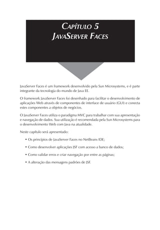 CAPÍTULO 5
JAVASERVER FACES

JavaServer Faces é um framework desenvolvido pela Sun Microsystems, e é parte
integrante da tecnologia do mundo de Java EE.
O framework JavaServer Faces foi desenhado para facilitar o desenvolvimento de
aplicações Web através de componentes de interface de usuário (GUI) e conecta
estes componentes a objetos de negócios.
O JavaServer Faces utiliza o paradigma MVC para trabalhar com sua apresentação
e navegação de dados. Sua utilização é recomendada pela Sun Microsystems para
o desenvolvimento Web com Java na atualidade.
Neste capítulo será apresentado:
• Os princípios de JavaServer Faces no NetBeans IDE;
• Como desenvolver aplicações JSF com acesso a banco de dados;
• Como validar erros e criar navegação por entre as páginas;
• A alteração das mensagens padrões de JSF.

 
