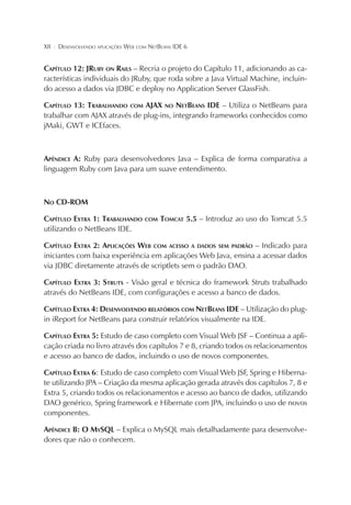 XII

¦

DESENVOLVENDO APLICAÇÕES WEB COM NETBEANS IDE 6

CAPÍTULO 12: JRUBY ON RAILS – Recria o projeto do Capítulo 11, adicionando as características individuais do JRuby, que roda sobre a Java Virtual Machine, incluindo acesso a dados via JDBC e deploy no Application Server GlassFish.
CAPÍTULO 13: TRABALHANDO COM AJAX NO NETBEANS IDE – Utiliza o NetBeans para
trabalhar com AJAX através de plug-ins, integrando frameworks conhecidos como
jMaki, GWT e ICEfaces.

APÊNDICE A: Ruby para desenvolvedores Java – Explica de forma comparativa a
linguagem Ruby com Java para um suave entendimento.

NO CD-ROM
CAPÍTULO EXTRA 1: TRABALHANDO
utilizando o NetBeans IDE.

COM

TOMCAT 5.5 – Introduz ao uso do Tomcat 5.5

CAPÍTULO EXTRA 2: APLICAÇÕES WEB COM ACESSO A DADOS SEM PADRÃO – Indicado para
iniciantes com baixa experiência em aplicações Web Java, ensina a acessar dados
via JDBC diretamente através de scriptlets sem o padrão DAO.
CAPÍTULO EXTRA 3: STRUTS - Visão geral e técnica do framework Struts trabalhado
através do NetBeans IDE, com configurações e acesso a banco de dados.
CAPÍTULO EXTRA 4: DESENVOLVENDO RELATÓRIOS COM NETBEANS IDE – Utilização do plugin iReport for NetBeans para construir relatórios visualmente na IDE.
CAPÍTULO EXTRA 5: Estudo de caso completo com Visual Web JSF – Continua a aplicação criada no livro através dos capítulos 7 e 8, criando todos os relacionamentos
e acesso ao banco de dados, incluindo o uso de novos componentes.
CAPÍTULO EXTRA 6: Estudo de caso completo com Visual Web JSF, Spring e Hibernate utilizando JPA – Criação da mesma aplicação gerada através dos capítulos 7, 8 e
Extra 5, criando todos os relacionamentos e acesso ao banco de dados, utilizando
DAO genérico, Spring framework e Hibernate com JPA, incluindo o uso de novos
componentes.
APÊNDICE B: O MYSQL – Explica o MySQL mais detalhadamente para desenvolvedores que não o conhecem.

 