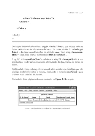 JAVASERVER FACES

¦

231

value=”Cadastrar novo Autor”/>
</h:form>
</f:view>
</body>
...

O datagrid desenvolvido utiliza a tag JSF <h:dataTable/>, que recebe todos os
dados existentes na tabela autores do banco de dados através do método getTodos( ), da classe AutorController, no atributo value. Com a tag <h:commandLink/> você pode chamar os métodos editar( ) ou excluir( ).
A tag JSF <f:convertDateTime/>, adicionada a tag JSF <h:outputText/> é responsável por renderizar corretamente a formatação da data, trazida do banco de
dados.
O último link criado pela tag <h:commandLink/> está fora do dataTable, por não
interagir diretamente sobre a mesma, chamando o método novoAutor( ) para
criar um novo cadastro de Autores.
O resultado desta página será como mostrado na Figura 5.13 a seguir:

FIGURA 5.13 – JAVASERVER FACES DATATABLE RENDERIZADO COM OS DADOS

 