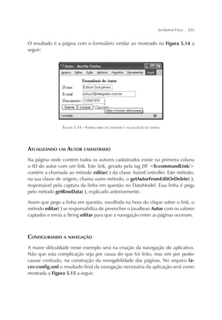 JAVASERVER FACES

¦

235

O resultado é a página com o formulário similar ao mostrado na Figura 5.14 a
seguir:

FIGURA 5.14 – FORMULÁRIO DE CADASTRO E ATUALIZAÇÃO DE DADOS

ATUALIZANDO UM AUTOR CADASTRADO
Na página onde contém todos os autores cadastrados existe na primeira coluna
o ID do autor com um link. Este link, gerado pela tag JSF <h:commandLink/>
contém a chamada ao método editar( ) da classe AutorController. Este método,
na sua classe de origem, chama outro método, o getAutorFromEditOrDelete( ),
responsável pela captura da linha em questão no DataModel. Essa linha é pega
pelo método getRowData( ), explicado anteriormente.
Assim que pego a linha em questão, escolhida na hora do clique sobre o link, o
método editar( ) se responsabiliza de preencher o JavaBean Autor com os valores
captados e envia a String editar para que a navegação entre as páginas ocorram.

CONFIGURANDO A NAVEGAÇÃO
A maior dificuldade neste exemplo será na criação da navegação do aplicativo.
Não que esta complicação seja por causa do que foi feito, mas sim por poder
causar confusão, na construção da navegabilidade das páginas. No arquivo faces-config.xml o resultado final da navegação necessária da aplicação será como
mostrada a Figura 5.15 a seguir.

 