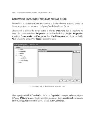 284

¦

DESENVOLVENDO APLICAÇÕES WEB COM NETBEANS IDE 6

UTILIZANDO JAVASERVER FACES PARA ACESSAR O EJB
Para utilizar o JavaServer Faces para acessar o EJB criado com acesso a banco de
dados, o projeto precisa ter as configurações de JavaServer Faces.
Clique com o direito do mouse sobre o projeto EALivraria-war e selecione no
menu de contexto o item Properties. Na caixa de diálogo Project Properties,
selecione Frameworks em Categories. Em Used Frameworks, clique no botão
Add. Selecione JavaServer Faces e confirme tudo.

FIGURA 6.18 – ADIÇÃO DO FRAMEWORK JAVASERVER FACES

Abra o projeto UtilJSFComDAO, criado no Capítulo 5, e copie todas as páginas
JSP para EALivraria-war. Copie também o arquivo faces-config.xml e o pacote
br.com.integrator.controller com a classe AutorController.

 