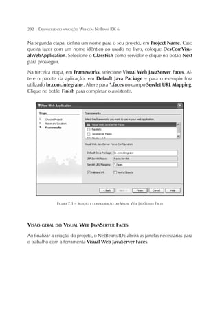 292

¦

DESENVOLVENDO APLICAÇÕES WEB COM NETBEANS IDE 6

Na segunda etapa, defina um nome para o seu projeto, em Project Name. Caso
queira fazer com um nome idêntico ao usado no livro, coloque DesComVisualWebApplication. Selecione o GlassFish como servidor e clique no botão Next
para prosseguir.
Na terceira etapa, em Frameworks, selecione Visual Web JavaServer Faces. Altere o pacote da aplicação, em Default Java Package – para o exemplo fora
utilizado br.com.integrator. Altere para *.faces no campo Servlet URL Mapping.
Clique no botão Finish para completar o assistente.

FIGURA 7.1 – SELEÇÃO E CONFIGURAÇÃO DO VISUAL WEB JAVASERVER FACES

VISÃO GERAL DO VISUAL WEB JAVASERVER FACES
Ao finalizar a criação do projeto, o NetBeans IDE abrirá as janelas necessárias para
o trabalho com a ferramenta Visual Web JavaServer Faces.

 