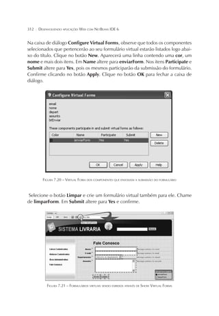 312

¦

DESENVOLVENDO APLICAÇÕES WEB COM NETBEANS IDE 6

Na caixa de diálogo Configure Virtual Forms, observe que todos os componentes
selecionados que pertencerão ao seu formulário virtual estarão listados logo abaixo do título. Clique no botão New. Aparecerá uma linha contendo uma cor, um
nome e mais dois itens. Em Name altere para enviarForm. Nos itens Participate e
Submit altere para Yes, pois os mesmos participarão da submissão do formulário.
Confirme clicando no botão Apply. Clique no botão OK para fechar a caixa de
diálogo.

FIGURA 7.20 – VIRTUAL FORM DOS COMPONENTES QUE ENVOLVEM A SUBMISSÃO DO FORMULÁRIO

Selecione o botão Limpar e crie um formulário virtual também para ele. Chame
de limparForm. Em Submit altere para Yes e confirme.

FIGURA 7.21 – FORMULÁRIOS VIRTUAIS SENDO EXIBIDOS ATRAVÉS DE SHOW VIRTUAL FORMS

 