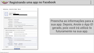 Registrando uma app no Facebook




                                                             Preencha as informações para a
                                                             sua app. Depois, Anote o App ID
                                                              gerado, pois você irá utilizá-lo
                                                                futuramente na sua app.




quinta-feira, 28 de março de 13
 