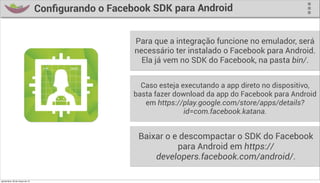 Conﬁgurando o Facebook SDK para Android


                                                     Para que a integração funcione no emulador, será
                                                     necessário ter instalado o Facebook para Android.
                                                       Ela já vem no SDK do Facebook, na pasta bin/.


                                                       Caso esteja executando a app direto no dispositivo,
                                                     basta fazer download da app do Facebook para Android
                                                        em https://play.google.com/store/apps/details?
                                                                    id=com.facebook.katana.


                                                      Baixar o e descompactar o SDK do Facebook
                                                                para Android em https://
                                                          developers.facebook.com/android/.

quinta-feira, 28 de março de 13
 