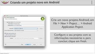 Criando um projeto novo em Android




                                                              Crie um novo projeto Android, em
                                                               File > New > Project… > Android
                                                                       Application Project.

                                                                Conﬁgure o seu projeto com as
                                                                informações necessárias e, para
                                                                    concluir, clique em Finish.



quinta-feira, 28 de março de 13
 