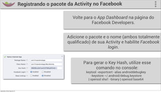 Registrando o pacote da Activity no Facebook

                                                         Volte para o App Dashboard na página do
                                                                   Facebook Developers.


                                                      Adicione o pacote e o nome (ambos totalmente
                                                      qualiﬁcado) de sua Activity e habilite Facebook
                                                                           login.


                                                              Para gerar o Key Hash, utilize esse
                                                                    comando no console:
                                                               keytool -exportcert -alias androiddebugkey
                                                                   -keystore ~/.android/debug.keystore
                                                                 | openssl sha1 -binary | openssl base64


quinta-feira, 28 de março de 13
 