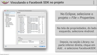 Vinculando o Facebook SDK no projeto


                                                                   No Eclipse, selecione o
                                                                  projeto > File > Properties.


                                                                 Na tela de propriedades, do lado
                                                                  esquerdo, selecione Android.


                                                                   Depois, na seção Library, na
                                                                  parte inferior direita, clique em
                                                                 Add… e selecione FacebookSDK.

quinta-feira, 28 de março de 13
 