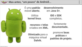 Mas antes, “um pouco” de Android...

                                               É uma padrão      desenvolvimento
                                               móvel aberto.       em Java 5+.
                                                    Utiliza            IDE e SDK
                                                 kernel linux.        completos.

                                                   recursos e telas      fortemente
                                                   criados em XML.      documentado.

                                                                        promove boas
                                                 Otimizado para a         práticas e
                                                 máquina virtual      padrões de projeto.
                                                      Dalvik.

quinta-feira, 28 de março de 13
 