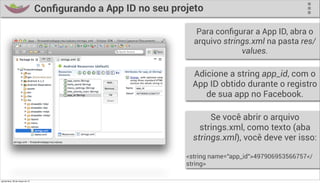 Conﬁgurando a App ID no seu projeto

                                                                    Para conﬁgurar a App ID, abra o
                                                                   arquivo strings.xml na pasta res/
                                                                                values.

                                                                   Adicione a string app_id, com o
                                                                   App ID obtido durante o registro
                                                                      de sua app no Facebook.

                                                                        Se você abrir o arquivo
                                                                     strings.xml, como texto (aba
                                                                   strings.xml), você deve ver isso:

                                                                 <string name="app_id">497906953566757</
                                                                 string>

quinta-feira, 28 de março de 13
 