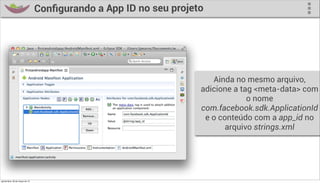 Conﬁgurando a App ID no seu projeto




                                                                       Ainda no mesmo arquivo,
                                                                    adicione a tag <meta-data> com
                                                                                 o nome
                                                                    com.facebook.sdk.ApplicationId
                                                                     e o conteúdo com a app_id no
                                                                           arquivo strings.xml




quinta-feira, 28 de março de 13
 