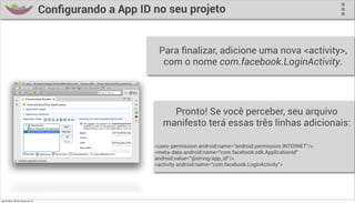 Conﬁgurando a App ID no seu projeto


                                                        Para ﬁnalizar, adicione uma nova <activity>,
                                                         com o nome com.facebook.LoginActivity.




                                                            Pronto! Se você perceber, seu arquivo
                                                          manifesto terá essas três linhas adicionais:

                                                       <uses-permission android:name="android.permission.INTERNET"/>
                                                       <meta-data android:name="com.facebook.sdk.ApplicationId"
                                                       android:value="@string/app_id"/>
                                                       <activity android:name="com.facebook.LoginActivity">




quinta-feira, 28 de março de 13
 