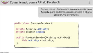 Comunicando com a API do Facebook

                                                        Depois disso, declaramos uma referência para
                                                        Activity, para podermos repassar para o objeto
                                                                     Session, via construtor.


                                    public class FacebookServico {
                                    	
                                    	 private Activity activity;
                                    	 private Session sessao;

                                      public FacebookServico(Activity activity){
                                    	     this.activity = activity;
                                      }
                                    }

quinta-feira, 28 de março de 13
 