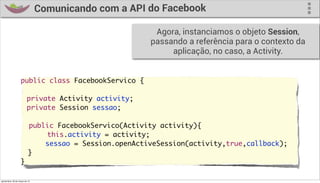 Comunicando com a API do Facebook

                                                         Agora, instanciamos o objeto Session,
                                                        passando a referência para o contexto da
                                                             aplicação, no caso, a Activity.


                     public class FacebookServico {
                     	
                     	 private Activity activity;
                     	 private Session sessao;

                       public FacebookServico(Activity activity){
                     	     this.activity = activity;
                           sessao = Session.openActiveSession(activity,true,callback);
                       }
                     }

quinta-feira, 28 de março de 13
 
