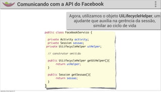 Comunicando com a API do Facebook

                                                             Agora, utilizamos o objeto UiLifecycleHelper, um
                                                               ajudante que auxilia na gerência da sessão,
                                                                           similar ao ciclo de vida
                                            public class FacebookServico {
                                            	
                                            	 private Activity activity;
                                            	 private Session sessao;
                                              private UiLifecycleHelper uiHelper;

                                                // construtor omitido

                                                public UiLifecycleHelper getUiHelper(){
                                                     return uiHelper;
                                                }

                                                public Session getSessao(){
                                                     return sessao;
                                                }
                                            }
quinta-feira, 28 de março de 13
 