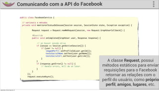 Comunicando com a API do Facebook

                                   public class FacebookServico {

                                       // variaveis e métodos
                                       private void monitorarStatusDaSessao(Session session, SessionState state, Exception exception) {	
                                          	 	 	
                                                Request request = Request.newMeRequest(session, new Request.GraphUserCallback() {
                                   	
                                               @Override
                                   	           public void onCompleted(GraphUser user, Response response) {
                                   	
                                   	           	   // se houver sessão ativa
                                   	               if (sessao == Session.getActiveSession()) {
                                   	                   if (user != null) {
                                   	                       imagemPerfil.setProfileId(user.getId());
                                   	                       textoSocialNome.setText(user.getName());
                                   	                       textoSocialUrl.setText(user.getLink());
                                   	                   }
                                   	               }                                                             A classe Request, possui
                                   	               if (response.getError() != null) {
                                   	                   // Handle errors, will do so later.                    métodos estáticos para enviar
                                   	
                                   	           }
                                                   }
                                                                                                               requisições para o Facebook
                                   	
                                   	
                                           });
                                           request.executeAsync();
                                                                                                                retornar as relações com o
                                   }
                                                                                                              perﬁl do usuário, como próprio
                                                                                                                perﬁl, amigos, lugares, etc.
quinta-feira, 28 de março de 13
 