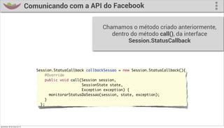 Comunicando com a API do Facebook

                                                                   Chamamos o método criado anteriormente,
                                                                      dentro do método call(), da interface
                                                                            Session.StatusCallback



                                     Session.StatusCallback callbackSessao = new Session.StatusCallback(){
                                     	 	 @Override
                                     	 	 public void call(Session session,
                                                          SessionState state,
                                                          Exception exception) {
                                     	 	 	 monitorarStatusDaSessao(session, state, exception);
                                     	 	 }
                                     	 };




quinta-feira, 28 de março de 13
 
