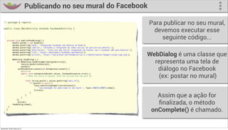 Publicando no seu mural do Facebook

    // package & imports
                                                                                                                                Para publicar no seu mural,
    public class MainActivity extends FacebookActivity {
                                                                                                                                 devemos executar esse
         private void publishFeedDialog() {
                                                                                                                                    seguinte código...
    	         Bundle params = new Bundle();
    	         params.putString("name", "Integração Facebook com Android na Rede");
    	         params.putString("caption", "Testando a integração de redes sociais em aplicativos Android.");
    	         params.putString("description", "Torne sua app social integrando facilmente com o Facebook SDK para Android.");


                                                                                                                                WebDialog é uma classe que
    	         params.putString("link", "https://developers.facebook.com/android");
    	         params.putString("picture", "https://raw.github.com/fbsamples/ios-3.x-howtos/master/Images/iossdk_logo.png");



                                                                                                                                  representa uma tela de
    	            WebDialog feedDialog = (
    	                new WebDialog.FeedDialogBuilder(getActivity(),
    	                    Session.getActiveSession(),


                                                                                                                                   diálogo no Facebook
    	                    params))
    	                .setOnCompleteListener(new OnCompleteListener() {
    	                    @Override


                                                                                                                                    (ex: postar no mural)
    	                    public void onComplete(Bundle values, FacebookException error) {
    	                        // When the story is posted, echo the success and the post Id.
    	
    	                                 final String postId = values.getString("post_id");
    	       	                             if (postId != null) {
    	       	                                 Toast.makeText(getApplicationContext(),
    	       	                                     "Sua mensagem foi publicada no seu mural.", Toast.LENGTH_SHORT).show();
    	       	                                 finish();
    	       	                             }
    	
    	
    	                })
                                  	
                                  }
                                      }	
                                                                                                                                   Assim que a ação for
    	
    	
    	       }
                     .build();
                 feedDialog.show();                                                                                                ﬁnalizada, o método
    }
        }
                                                                                                                                 onComplete() é chamado.

quinta-feira, 28 de março de 13
 