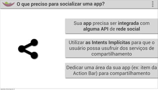 O que preciso para socializar uma app?


                                                          Sua app precisa ser integrada com
                                                              alguma API de rede social

                                                        Utilizar as Intents Implícitas para que o
                                                        usuário possa usufruir dos serviços de
                                                                    compartilhamento

                                                       Dedicar uma área da sua app (ex: item da
                                                         Action Bar) para compartilhamento

quinta-feira, 28 de março de 13
 