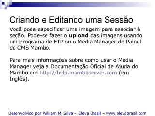 Criando e Editando uma Sessão Desenvolvido por William M. Silva -  Eleva Brasil – www.elevabrasil.com Você pode especificar uma imagem para associar à seção. Pode-se fazer o  upload  das imagens usando um programa de FTP ou o Media Manager do Painel do CMS Mambo. Para mais informações sobre como usar o Media Manager veja a Documentação Oficial de Ajuda do Mambo em  http://help.mamboserver.com  (em Inglês). 