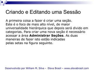 Criando e Editando uma Sessão Desenvolvido por William M. Silva -  Eleva Brasil – www.elevabrasil.com A primeira coisa a fazer é criar uma seção.  Este é o foco de mais alto nível, de maior universalidade hierárquica que depois será divido em categorias. Para criar uma nova seção é necessário acessar a área  Administrar Seções . As duas maneiras de fazer isto estão indicadas pelas setas na figura seguinte. 
